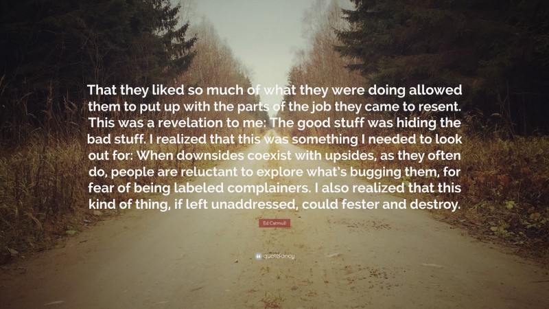Ed Catmull Quote: “That they liked so much of what they were doing allowed them to put up with the parts of the job they came to resent. This was a revelation to me: The good stuff was hiding the bad stuff. I realized that this was something I needed to look out for: When downsides coexist with upsides, as they often do, people are reluctant to explore what’s bugging them, for fear of being labeled complainers. I also realized that this kind of thing, if left unaddressed, could fester and destroy.”