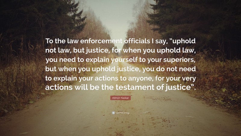 Abhijit Naskar Quote: “To the law enforcement officials I say, “uphold not law, but justice, for when you uphold law, you need to explain yourself to your superiors, but when you uphold justice, you do not need to explain your actions to anyone, for your very actions will be the testament of justice”.”