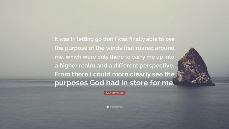 Ryan Stevenson Quote: “It was in letting go that I was finally able to see the purpose of the winds that roared around me, which were only there to carry me up into a higher realm and a different perspective. From there I could more clearly see the purposes God had in store for me.”