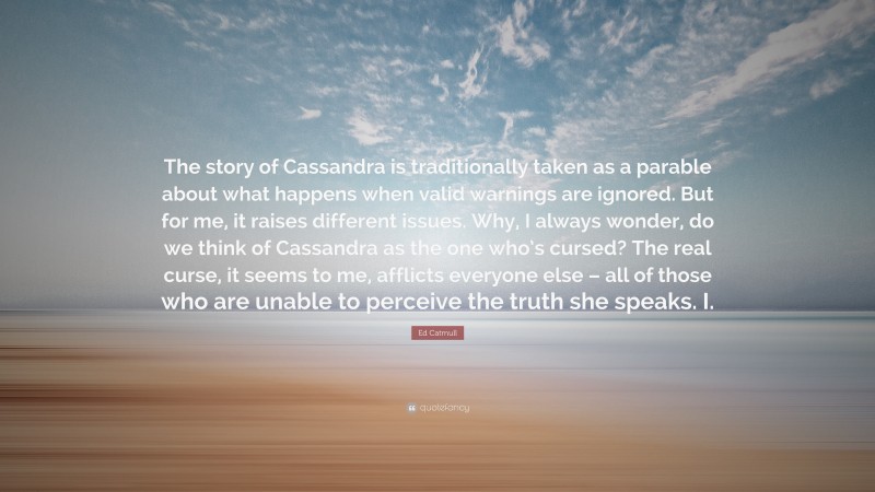 Ed Catmull Quote: “The story of Cassandra is traditionally taken as a parable about what happens when valid warnings are ignored. But for me, it raises different issues. Why, I always wonder, do we think of Cassandra as the one who’s cursed? The real curse, it seems to me, afflicts everyone else – all of those who are unable to perceive the truth she speaks. I.”