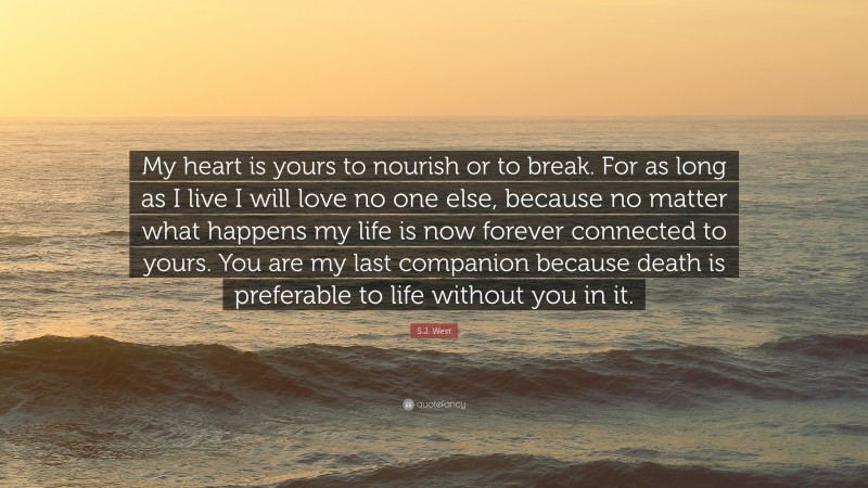 S.J. West Quote: “My heart is yours to nourish or to break. For as long as I live I will love no one else, because no matter what happens my life is now forever connected to yours. You are my last companion because death is preferable to life without you in it.”