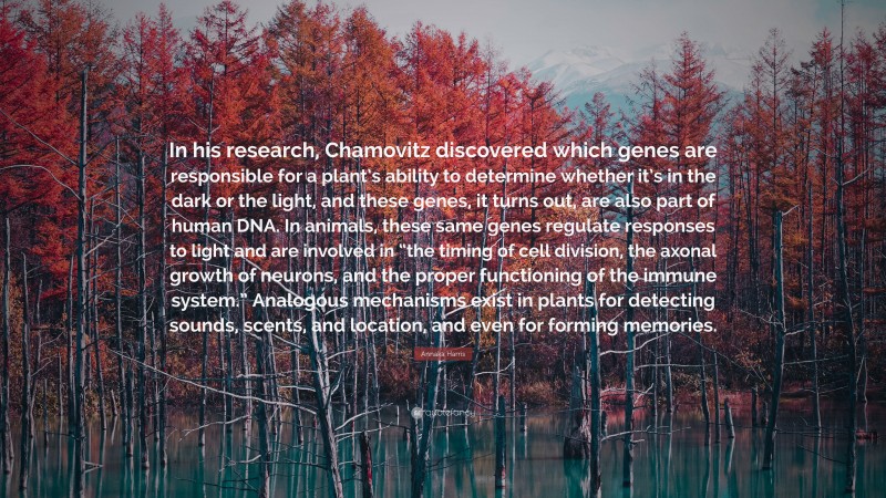 Annaka Harris Quote: “In his research, Chamovitz discovered which genes are responsible for a plant’s ability to determine whether it’s in the dark or the light, and these genes, it turns out, are also part of human DNA. In animals, these same genes regulate responses to light and are involved in “the timing of cell division, the axonal growth of neurons, and the proper functioning of the immune system.” Analogous mechanisms exist in plants for detecting sounds, scents, and location, and even for forming memories.”