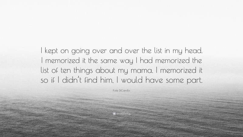 Kate DiCamillo Quote: “I kept on going over and over the list in my head. I memorized it the same way I had memorized the list of ten things about my mama. I memorized it so if I didn’t find him, I would have some part.”