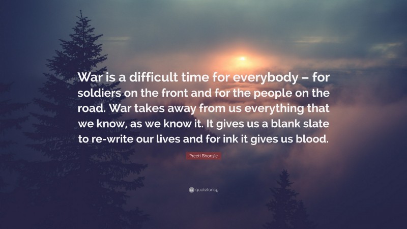 Preeti Bhonsle Quote: “War is a difficult time for everybody – for soldiers on the front and for the people on the road. War takes away from us everything that we know, as we know it. It gives us a blank slate to re-write our lives and for ink it gives us blood.”