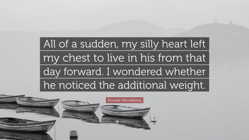 Annelie Wendeberg Quote: “All of a sudden, my silly heart left my chest to live in his from that day forward. I wondered whether he noticed the additional weight.”