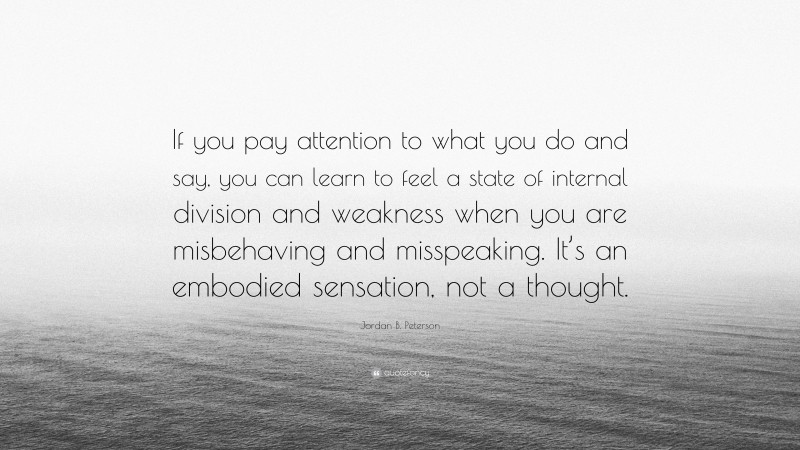 Jordan B. Peterson Quote: “If you pay attention to what you do and say, you can learn to feel a state of internal division and weakness when you are misbehaving and misspeaking. It’s an embodied sensation, not a thought.”