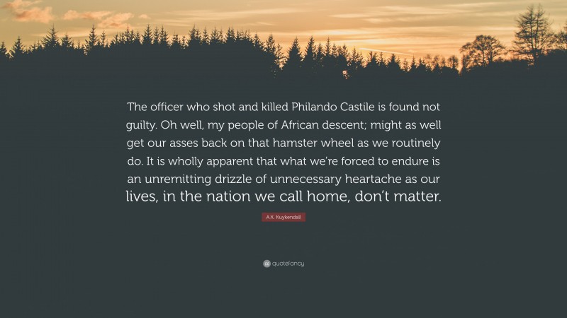 A.K. Kuykendall Quote: “The officer who shot and killed Philando Castile is found not guilty. Oh well, my people of African descent; might as well get our asses back on that hamster wheel as we routinely do. It is wholly apparent that what we’re forced to endure is an unremitting drizzle of unnecessary heartache as our lives, in the nation we call home, don’t matter.”