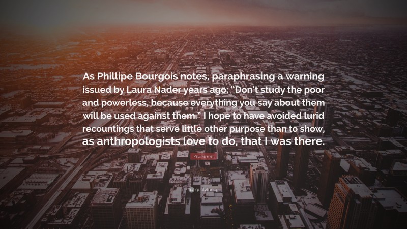 Paul Farmer Quote: “As Phillipe Bourgois notes, paraphrasing a warning issued by Laura Nader years ago: “Don’t study the poor and powerless, because everything you say about them will be used against them.” I hope to have avoided lurid recountings that serve little other purpose than to show, as anthropologists love to do, that I was there.”