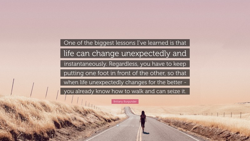 Brittany Burgunder Quote: “One of the biggest lessons I’ve learned is that life can change unexpectedly and instantaneously. Regardless, you have to keep putting one foot in front of the other, so that when life unexpectedly changes for the better -you already know how to walk and can seize it.”