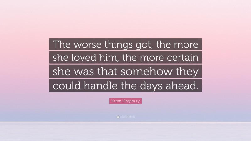 Karen Kingsbury Quote: “The worse things got, the more she loved him, the more certain she was that somehow they could handle the days ahead.”