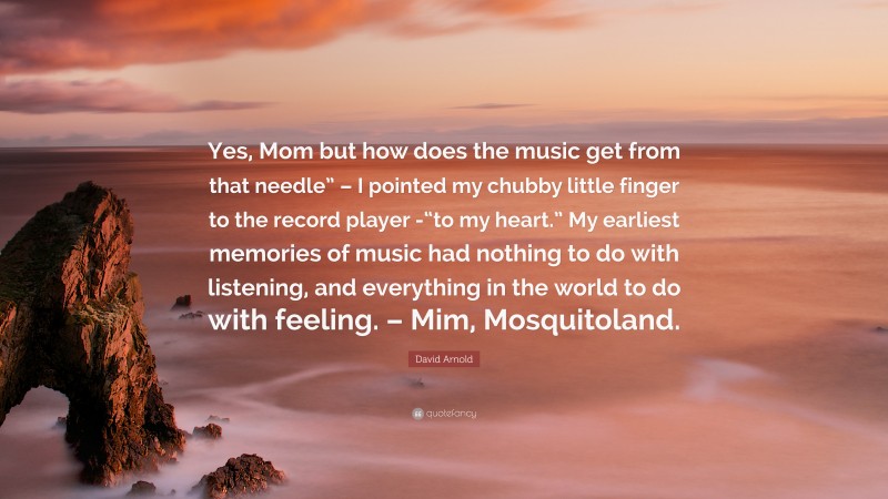 David Arnold Quote: “Yes, Mom but how does the music get from that needle” – I pointed my chubby little finger to the record player -“to my heart.” My earliest memories of music had nothing to do with listening, and everything in the world to do with feeling. – Mim, Mosquitoland.”