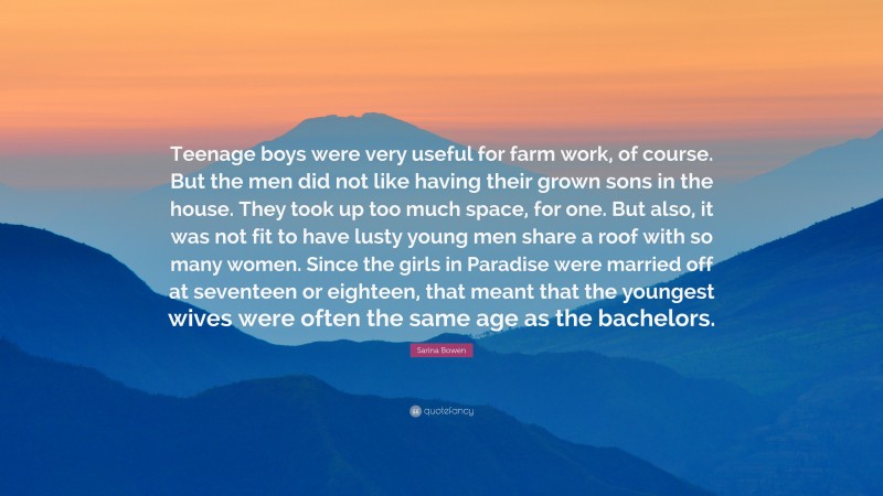 Sarina Bowen Quote: “Teenage boys were very useful for farm work, of course. But the men did not like having their grown sons in the house. They took up too much space, for one. But also, it was not fit to have lusty young men share a roof with so many women. Since the girls in Paradise were married off at seventeen or eighteen, that meant that the youngest wives were often the same age as the bachelors.”