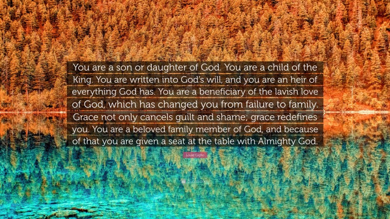 Louie Giglio Quote: “You are a son or daughter of God. You are a child of the King. You are written into God’s will, and you are an heir of everything God has. You are a beneficiary of the lavish love of God, which has changed you from failure to family. Grace not only cancels guilt and shame; grace redefines you. You are a beloved family member of God, and because of that you are given a seat at the table with Almighty God.”