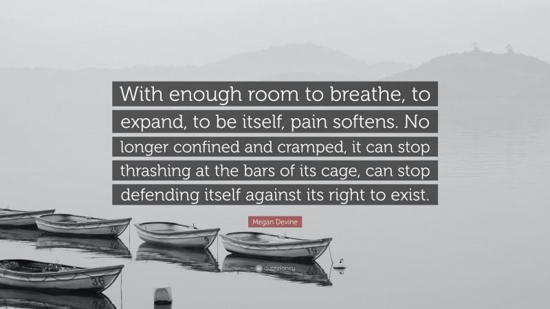 Megan Devine Quote: “With enough room to breathe, to expand, to be itself, pain softens. No longer confined and cramped, it can stop thrashing at the bars of its cage, can stop defending itself against its right to exist.”