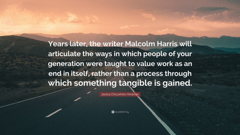Jessica Chiccehitto Hindman Quote: “Years later, the writer Malcolm Harris will articulate the ways in which people of your generation were taught to value work as an end in itself, rather than a process through which something tangible is gained.”
