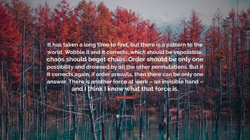 Michael J. Sullivan Quote: “It has taken a long time to find, but there is a pattern to the world. Wobble it and it corrects, which should be impossible; chaos should beget chaos. Order should be only one possibility and drowned by all the other permutations. But if it corrects again, if order prevails, then there can be only one answer. There is another force at work – an invisible hand – and I think I know what that force is.”