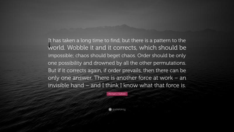 Michael J. Sullivan Quote: “It has taken a long time to find, but there is a pattern to the world. Wobble it and it corrects, which should be impossible; chaos should beget chaos. Order should be only one possibility and drowned by all the other permutations. But if it corrects again, if order prevails, then there can be only one answer. There is another force at work – an invisible hand – and I think I know what that force is.”