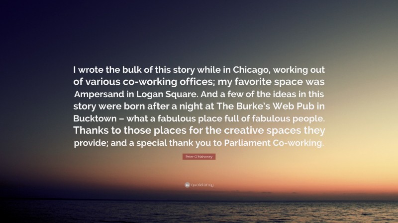 Peter O'Mahoney Quote: “I wrote the bulk of this story while in Chicago, working out of various co-working offices; my favorite space was Ampersand in Logan Square. And a few of the ideas in this story were born after a night at The Burke’s Web Pub in Bucktown – what a fabulous place full of fabulous people. Thanks to those places for the creative spaces they provide; and a special thank you to Parliament Co-working.”