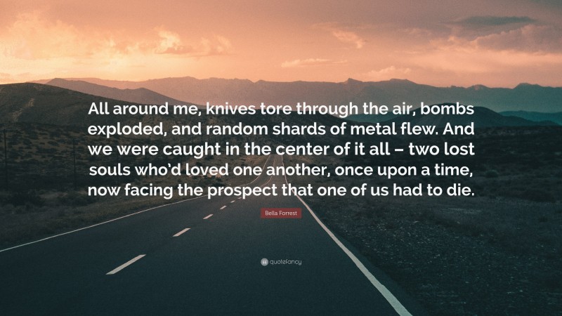 Bella Forrest Quote: “All around me, knives tore through the air, bombs exploded, and random shards of metal flew. And we were caught in the center of it all – two lost souls who’d loved one another, once upon a time, now facing the prospect that one of us had to die.”