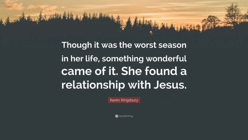 Karen Kingsbury Quote: “Though it was the worst season in her life, something wonderful came of it. She found a relationship with Jesus.”