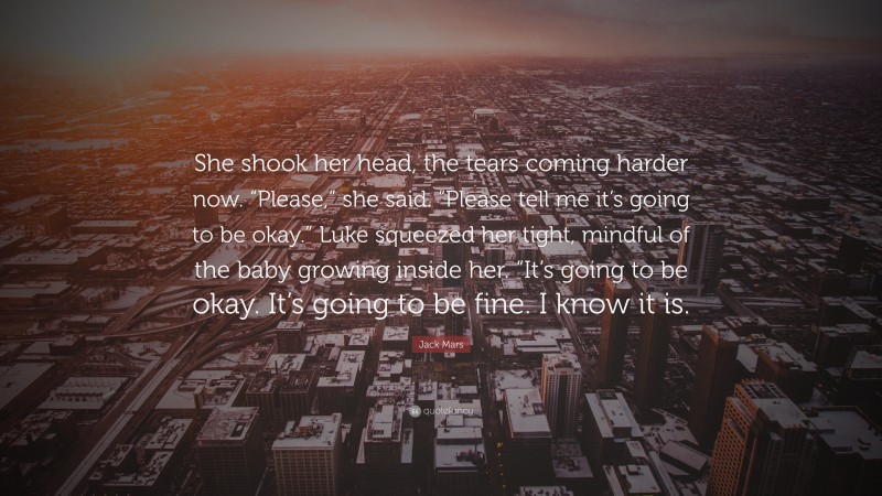 Jack Mars Quote: “She shook her head, the tears coming harder now. “Please,” she said. “Please tell me it’s going to be okay.” Luke squeezed her tight, mindful of the baby growing inside her. “It’s going to be okay. It’s going to be fine. I know it is.”