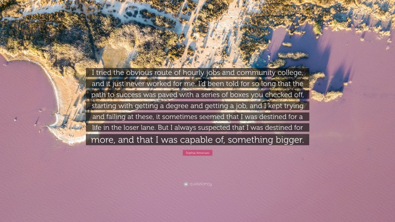 Sophia Amoruso Quote: “I tried the obvious route of hourly jobs and community college, and it just never worked for me. I’d been told for so long that the path to success was paved with a series of boxes you checked off, starting with getting a degree and getting a job, and I kept trying and failing at these, it sometimes seemed that I was destined for a life in the loser lane. But I always suspected that I was destined for more, and that I was capable of, something bigger.”