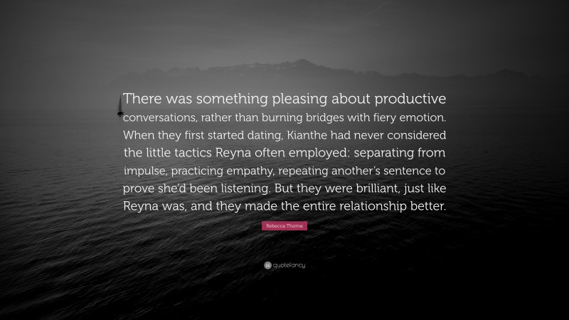 Rebecca Thorne Quote: “There was something pleasing about productive conversations, rather than burning bridges with fiery emotion. When they first started dating, Kianthe had never considered the little tactics Reyna often employed: separating from impulse, practicing empathy, repeating another’s sentence to prove she’d been listening. But they were brilliant, just like Reyna was, and they made the entire relationship better.”