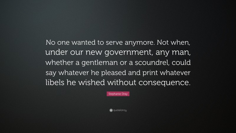 Stephanie Dray Quote: “No one wanted to serve anymore. Not when, under our new government, any man, whether a gentleman or a scoundrel, could say whatever he pleased and print whatever libels he wished without consequence.”