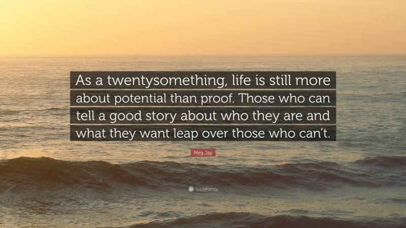 Meg Jay Quote: “As a twentysomething, life is still more about potential than proof. Those who can tell a good story about who they are and what they want leap over those who can’t.”