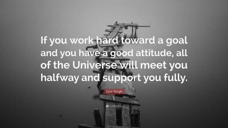Kate Singh Quote: “If you work hard toward a goal and you have a good attitude, all of the Universe will meet you halfway and support you fully.”