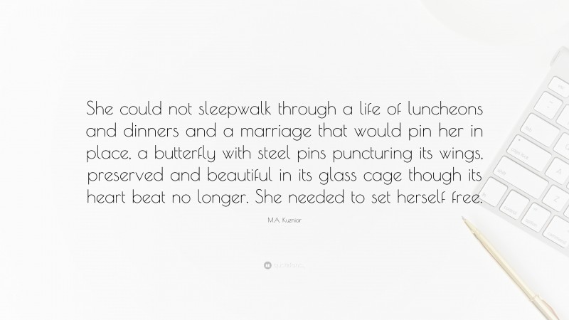M.A. Kuzniar Quote: “She could not sleepwalk through a life of luncheons and dinners and a marriage that would pin her in place, a butterfly with steel pins puncturing its wings, preserved and beautiful in its glass cage though its heart beat no longer. She needed to set herself free.”