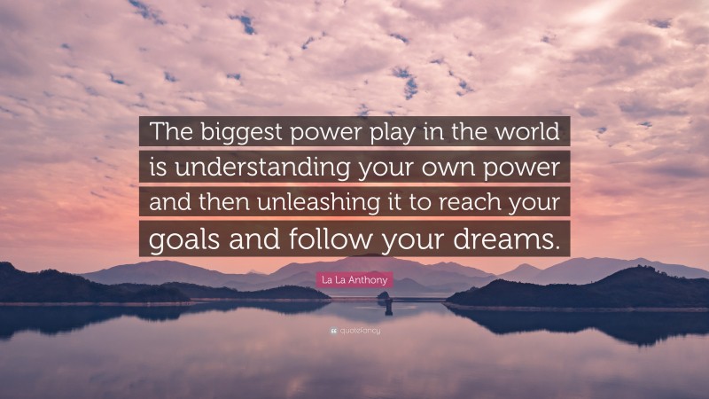 La La Anthony Quote: “The biggest power play in the world is understanding your own power and then unleashing it to reach your goals and follow your dreams.”