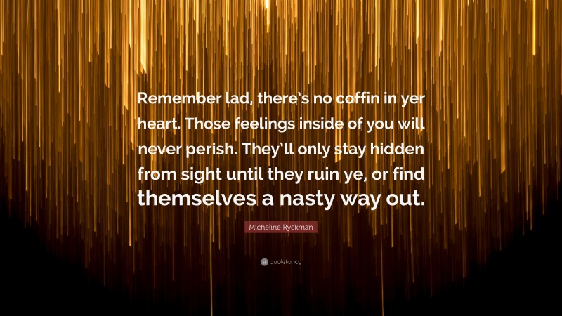 Micheline Ryckman Quote: “Remember lad, there’s no coffin in yer heart. Those feelings inside of you will never perish. They’ll only stay hidden from sight until they ruin ye, or find themselves a nasty way out.”