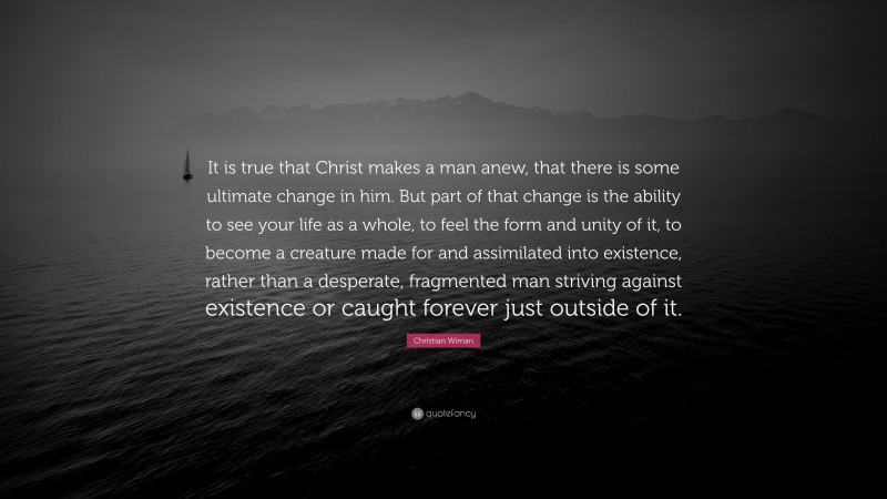 Christian Wiman Quote: “It is true that Christ makes a man anew, that there is some ultimate change in him. But part of that change is the ability to see your life as a whole, to feel the form and unity of it, to become a creature made for and assimilated into existence, rather than a desperate, fragmented man striving against existence or caught forever just outside of it.”