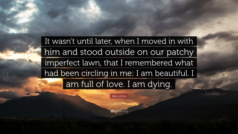 Ada Limon Quote: “It wasn’t until later, when I moved in with him and stood outside on our patchy imperfect lawn, that I remembered what had been circling in me: I am beautiful. I am full of love. I am dying.”