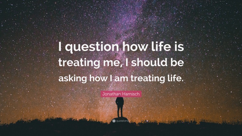 Jonathan Harnisch Quote: “I question how life is treating me, I should be asking how I am treating life.”