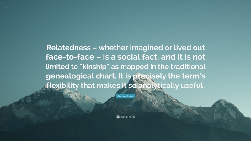 Naomi Leite Quote: “Relatedness – whether imagined or lived out face-to-face – is a social fact, and it is not limited to “kinship” as mapped in the traditional genealogical chart. It is precisely the term’s flexibility that makes it so analytically useful.”