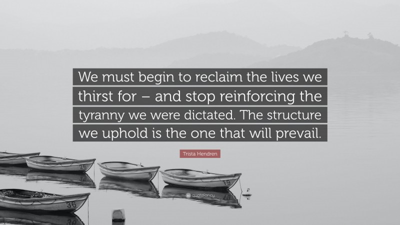 Trista Hendren Quote: “We must begin to reclaim the lives we thirst for – and stop reinforcing the tyranny we were dictated. The structure we uphold is the one that will prevail.”