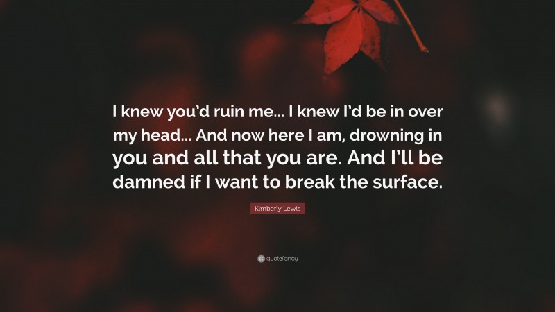 Kimberly Lewis Quote: “I knew you’d ruin me... I knew I’d be in over my head... And now here I am, drowning in you and all that you are. And I’ll be damned if I want to break the surface.”