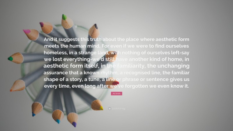 Ali Smith Quote: “And it suggests this truth about the place where aesthetic form meets the human mind. For even if we were to find ourselves homeless, in a strange land, with nothing of ourselves left-say we lost everything-we’d still have another kind of home, in aesthetic form itself, in the familiarity, the unchanging assurance that a known rhythm, a recognised line, the familiar shape of a story, a tune, a line or phrase or sentence gives us every time, even long after we’ve forgotten we even know it.”