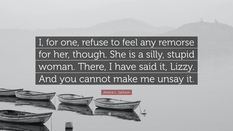 Jessica L. Jackson Quote: “I, for one, refuse to feel any remorse for her, though. She is a silly, stupid woman. There, I have said it, Lizzy. And you cannot make me unsay it.”