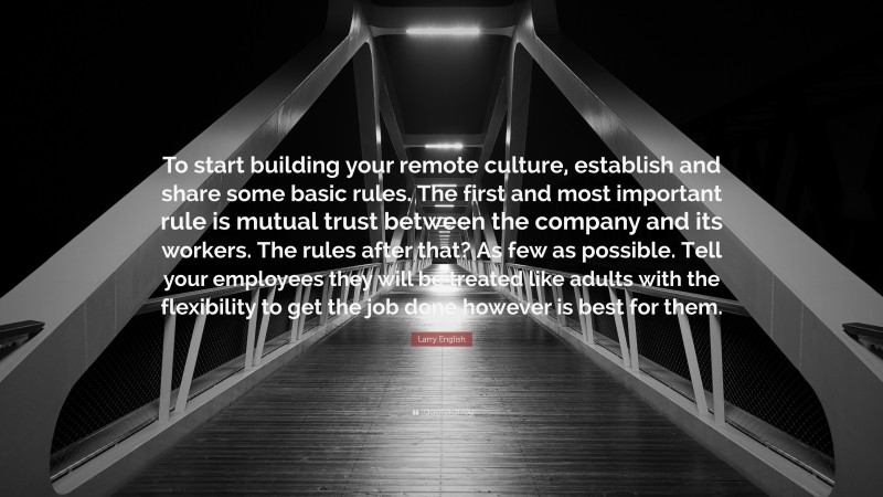 Larry English Quote: “To start building your remote culture, establish and share some basic rules. The first and most important rule is mutual trust between the company and its workers. The rules after that? As few as possible. Tell your employees they will be treated like adults with the flexibility to get the job done however is best for them.”