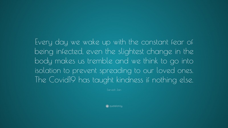 Sarvesh Jain Quote: “Every day we wake up with the constant fear of being infected, even the slightest change in the body makes us tremble and we think to go into isolation to prevent spreading to our loved ones. The Covid19 has taught kindness if nothing else.”