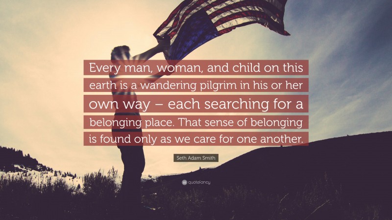 Seth Adam Smith Quote: “Every man, woman, and child on this earth is a wandering pilgrim in his or her own way – each searching for a belonging place. That sense of belonging is found only as we care for one another.”