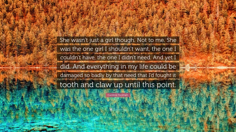 Caroline Peckham Quote: “She wasn’t just a girl though. Not to me. She was the one girl I shouldn’t want, the one I couldn’t have, the one I didn’t need. And yet I did. And everything in my life could be damaged so badly by that need that I’d fought it tooth and claw up until this point.”