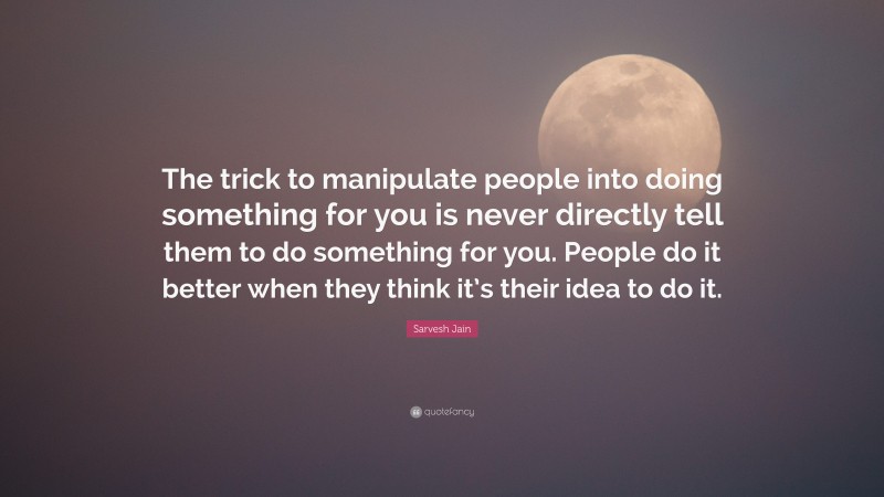 Sarvesh Jain Quote: “The trick to manipulate people into doing something for you is never directly tell them to do something for you. People do it better when they think it’s their idea to do it.”