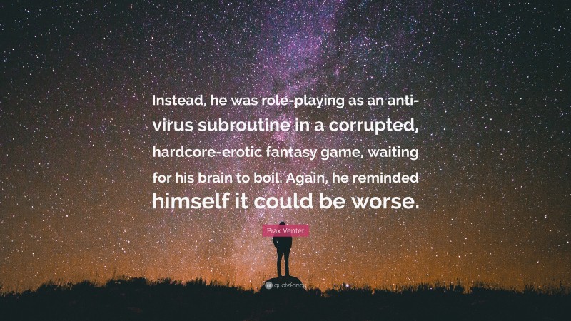 Prax Venter Quote: “Instead, he was role-playing as an anti-virus subroutine in a corrupted, hardcore-erotic fantasy game, waiting for his brain to boil. Again, he reminded himself it could be worse.”