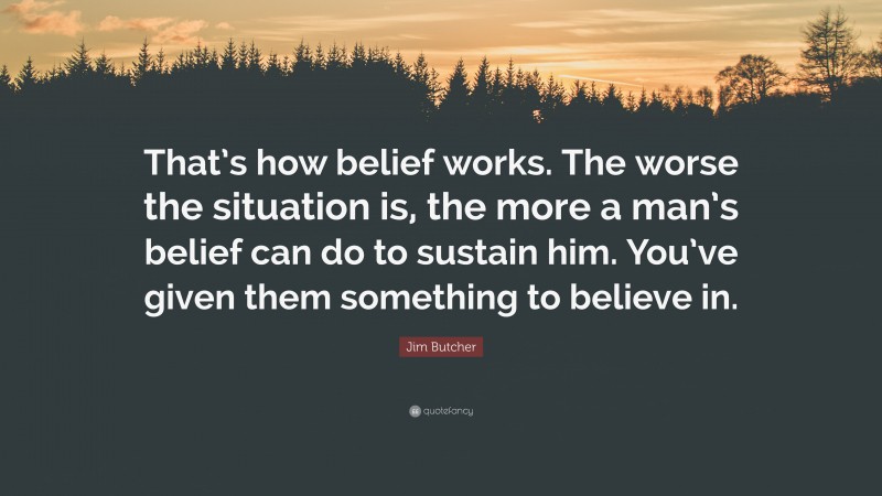 Jim Butcher Quote: “That’s how belief works. The worse the situation is, the more a man’s belief can do to sustain him. You’ve given them something to believe in.”