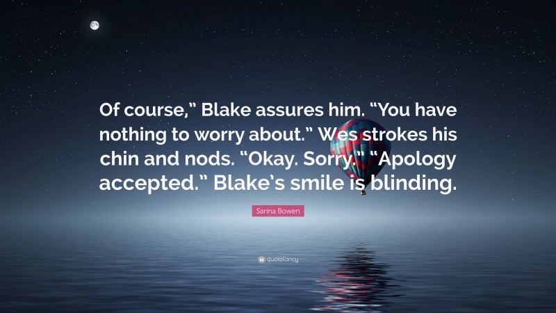Sarina Bowen Quote: “Of course,” Blake assures him. “You have nothing to worry about.” Wes strokes his chin and nods. “Okay. Sorry.” “Apology accepted.” Blake’s smile is blinding.”