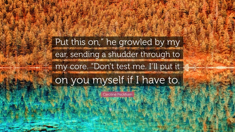 Caroline Peckham Quote: “Put this on,” he growled by my ear, sending a shudder through to my core. “Don’t test me. I’ll put it on you myself if I have to.”